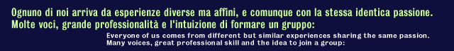 Ognuno di noi arrivava da esperienze diverse ma affini, e comunque con la stessa identica passione.Molte voci, grande 
        professionalit&agrave; e l'intuizione di formare un gruppo: